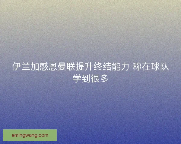 伊兰加感恩曼联提升终结能力 称在球队学到很多