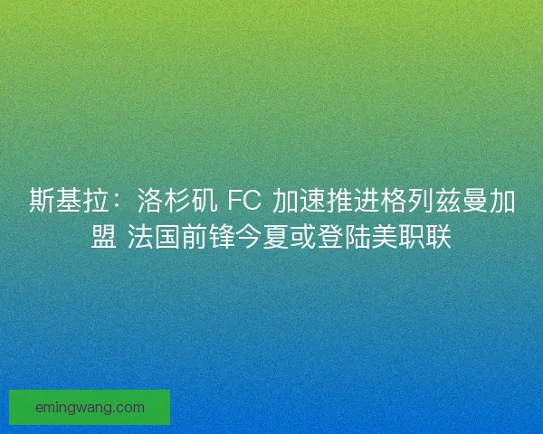 斯基拉：洛杉矶 FC 加速推进格列兹曼加盟 法国前锋今夏或登陆美职联