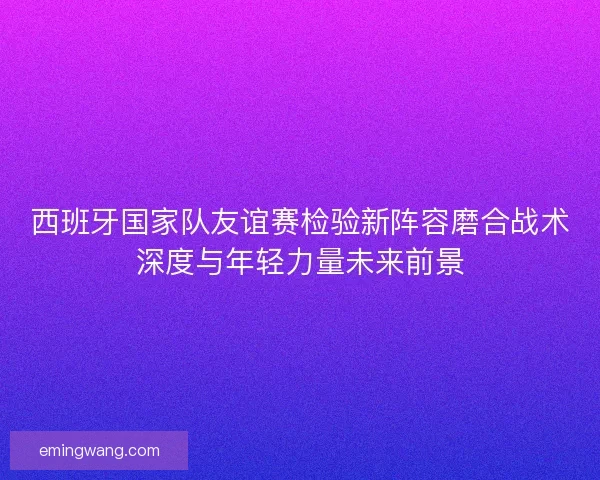 西班牙国家队友谊赛检验新阵容磨合战术深度与年轻力量未来前景