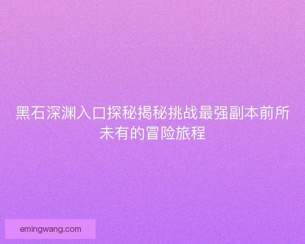 黑石深渊入口探秘揭秘挑战最强副本前所未有的冒险旅程