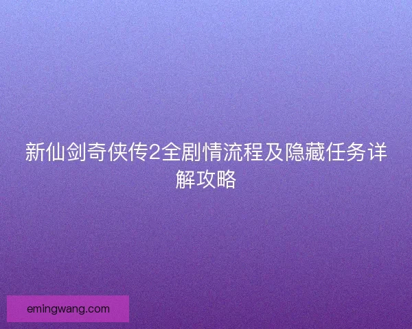 新仙剑奇侠传2全剧情流程及隐藏任务详解攻略 新仙剑奇侠传2全剧情流程及隐藏任务详解攻略