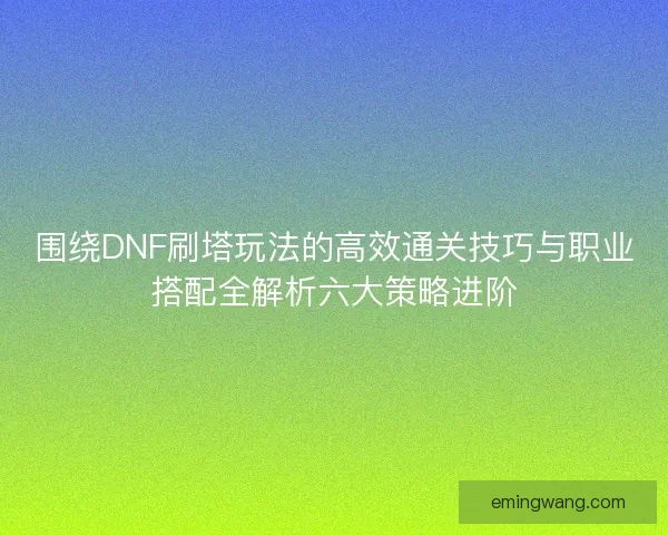 围绕DNF刷塔玩法的高效通关技巧与职业搭配全解析六大策略进阶