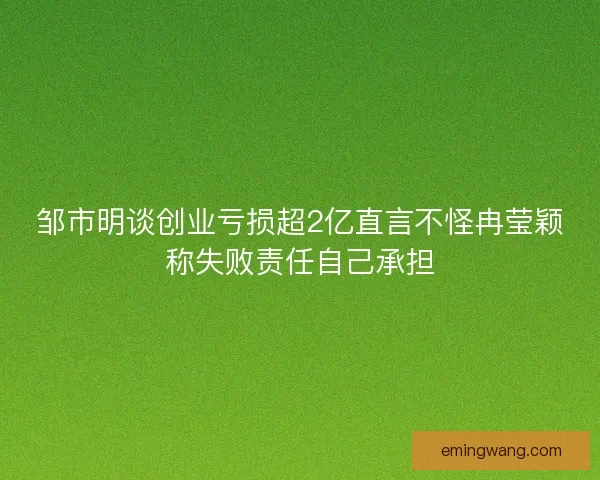 邹市明谈创业亏损超2亿直言不怪冉莹颖称失败责任自己承担