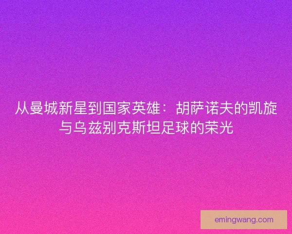 从曼城新星到国家英雄：胡萨诺夫的凯旋与乌兹别克斯坦足球的荣光