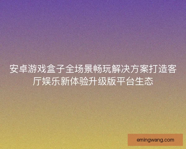 安卓游戏盒子全场景畅玩解决方案打造客厅娱乐新体验升级版平台生态