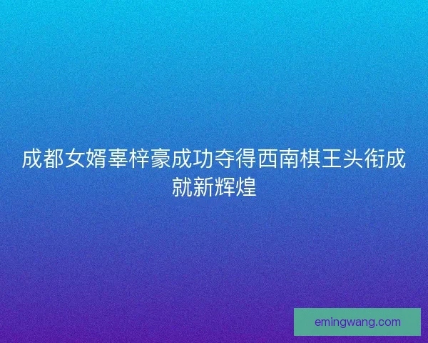 成都女婿辜梓豪成功夺得西南棋王头衔成就新辉煌 成都女婿辜梓豪成功夺得西南棋王头衔成就新辉煌