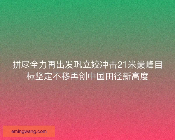 拼尽全力再出发巩立姣冲击21米巅峰目标坚定不移再创中国田径新高度 拼尽全力再出发巩立姣冲击21米巅峰目标坚定不移再创中国田径新高度